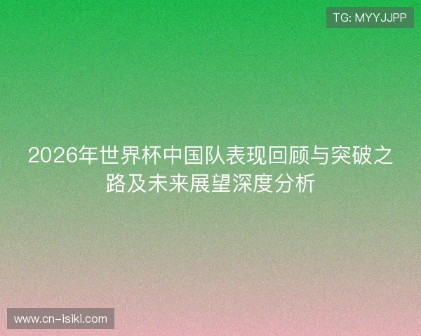 2026年世界杯中国队表现回顾与突破之路及未来展望深度分析